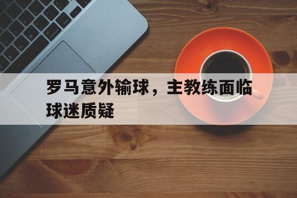 关于罗马意外输球，主教练面临球迷质疑的信息