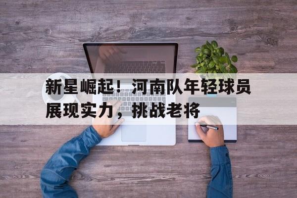 关于新星崛起！河南队年轻球员展现实力，挑战老将的信息