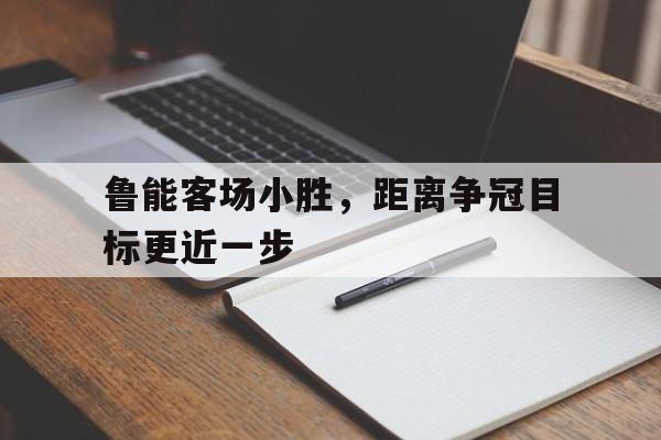 鲁能客场小胜，距离争冠目标更近一步的简单介绍