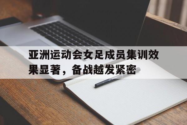 亚洲运动会女足成员集训效果显著，备战越发紧密的简单介绍